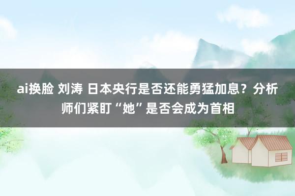 ai换脸 刘涛 日本央行是否还能勇猛加息？分析师们紧盯“她”是否会成为首相