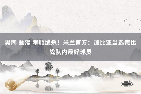 男同 動漫 孝顺绝杀！米兰官方：加比亚当选德比战队内最好球员