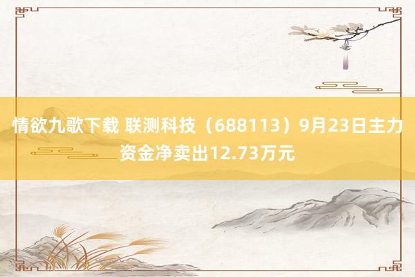 情欲九歌下载 联测科技（688113）9月23日主力资金净卖出12.73万元