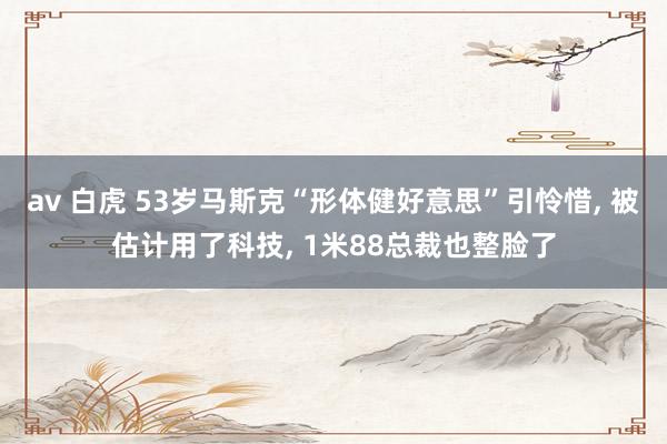 av 白虎 53岁马斯克“形体健好意思”引怜惜， 被估计用了科技， 1米88总裁也整脸了