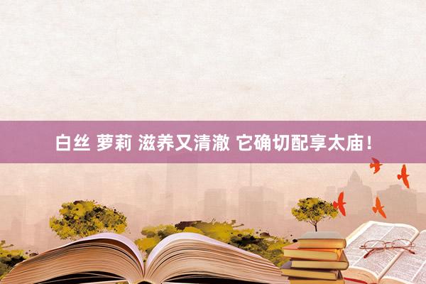 白丝 萝莉 滋养又清澈 它确切配享太庙！