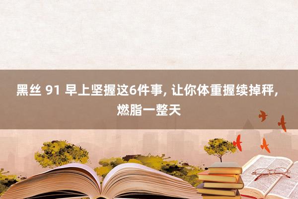 黑丝 91 早上坚握这6件事， 让你体重握续掉秤， 燃脂一整天