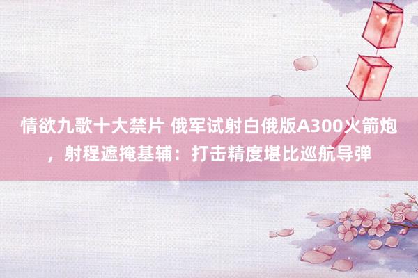 情欲九歌十大禁片 俄军试射白俄版A300火箭炮，射程遮掩基辅：打击精度堪比巡航导弹
