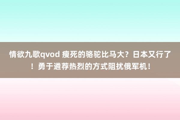 情欲九歌qvod 瘦死的骆驼比马大？日本又行了！勇于遴荐热烈的方式阻扰俄军机！