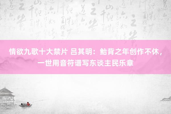 情欲九歌十大禁片 吕其明：鲐背之年创作不休，一世用音符谱写东谈主民乐章