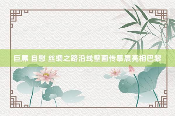巨屌 自慰 丝绸之路沿线壁画传摹展亮相巴黎