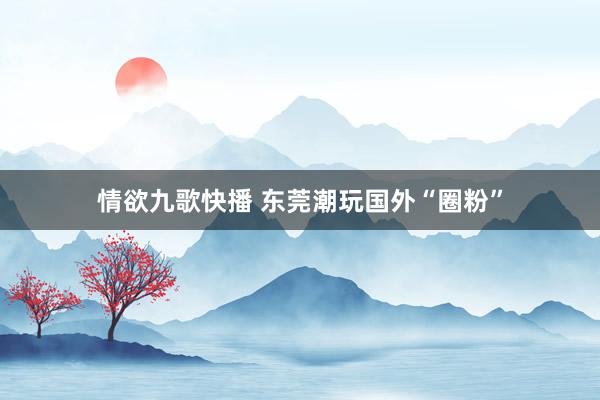 情欲九歌快播 东莞潮玩国外“圈粉”
