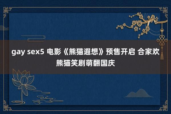 gay sex5 电影《熊猫遐想》预售开启 合家欢熊猫笑剧萌翻国庆