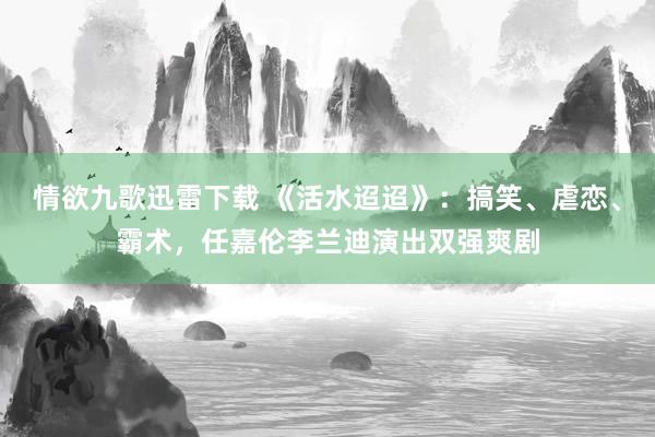 情欲九歌迅雷下载 《活水迢迢》：搞笑、虐恋、霸术，任嘉伦李兰迪演出双强爽剧