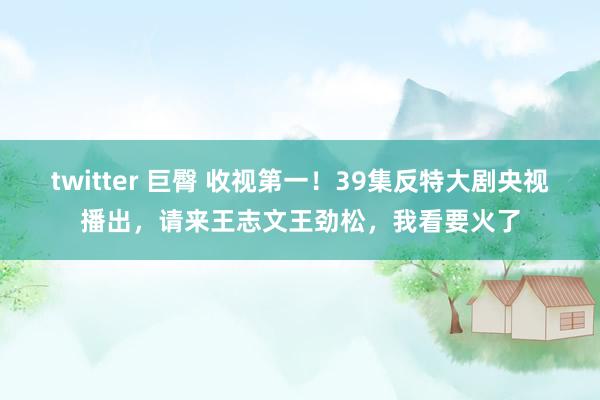 twitter 巨臀 收视第一！39集反特大剧央视播出，请来王志文王劲松，我看要火了