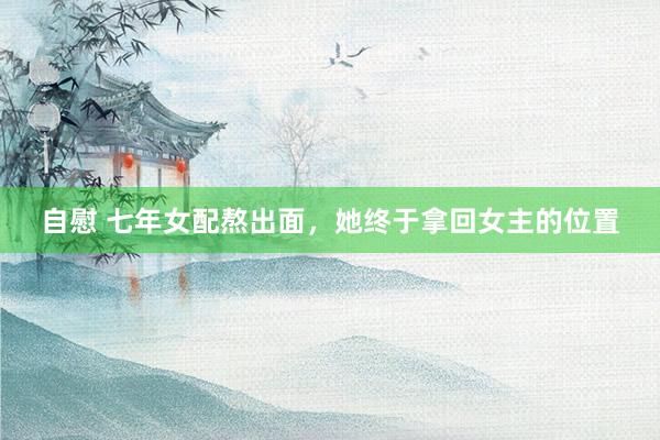 自慰 七年女配熬出面，她终于拿回女主的位置