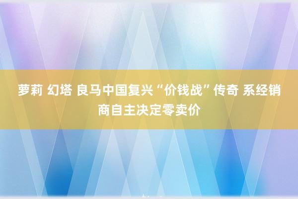 萝莉 幻塔 良马中国复兴“价钱战”传奇 系经销商自主决定零卖价