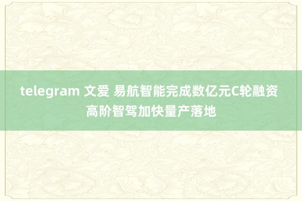 telegram 文爱 易航智能完成数亿元C轮融资 高阶智驾加快量产落地
