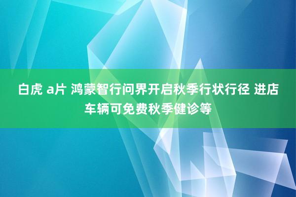 白虎 a片 鸿蒙智行问界开启秋季行状行径 进店车辆可免费秋季健诊等