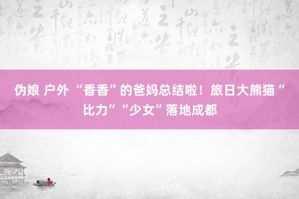 伪娘 户外 “香香”的爸妈总结啦！旅日大熊猫“比力”“少女”落地成都