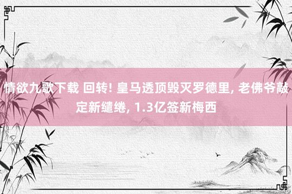 情欲九歌下载 回转! 皇马透顶毁灭罗德里， 老佛爷敲定新缱绻， 1.3亿签新梅西
