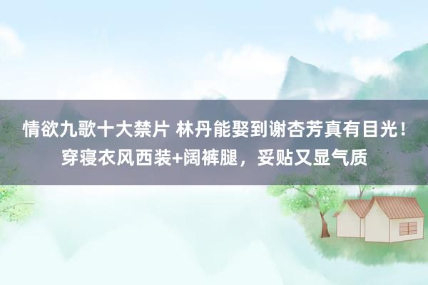 情欲九歌十大禁片 林丹能娶到谢杏芳真有目光！穿寝衣风西装+阔裤腿，妥贴又显气质