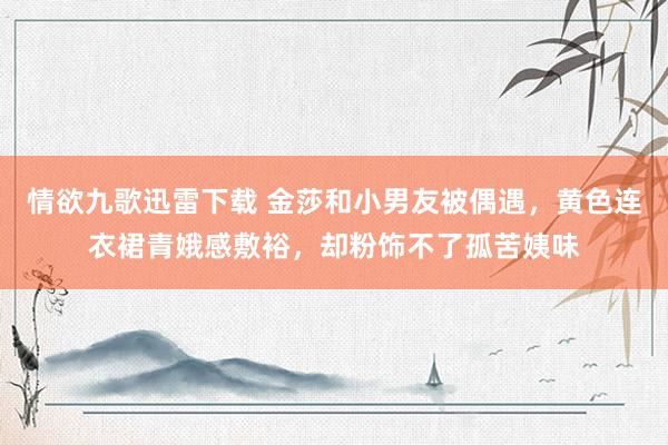情欲九歌迅雷下载 金莎和小男友被偶遇，黄色连衣裙青娥感敷裕，却粉饰不了孤苦姨味