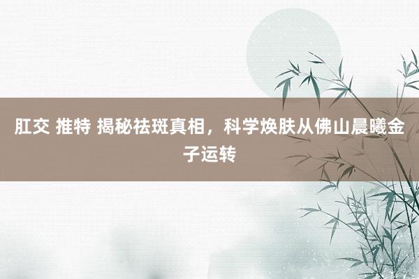 肛交 推特 揭秘祛斑真相，科学焕肤从佛山晨曦金子运转