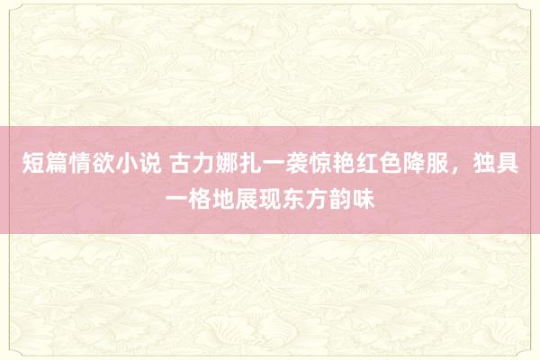 短篇情欲小说 古力娜扎一袭惊艳红色降服，独具一格地展现东方韵味