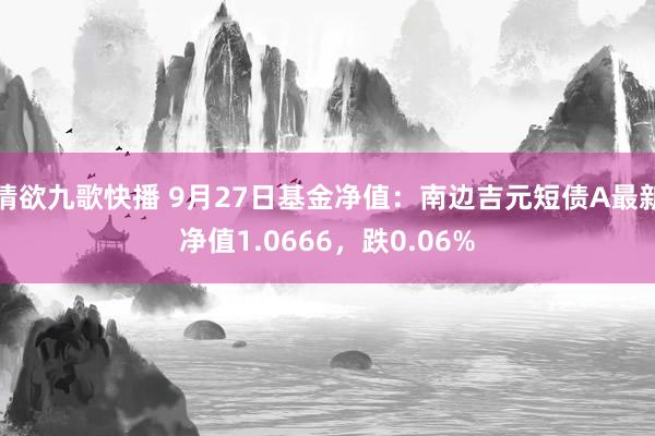 情欲九歌快播 9月27日基金净值：南边吉元短债A最新净值1.0666，跌0.06%