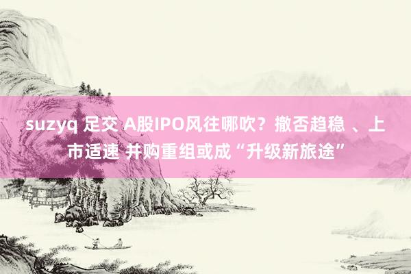 suzyq 足交 A股IPO风往哪吹？撤否趋稳 、上市适速 并购重组或成“升级新旅途”