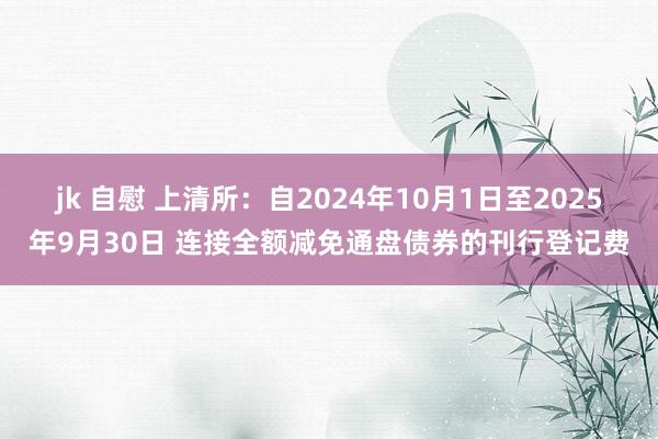 jk 自慰 上清所：自2024年10月1日至2025年9月30日 连接全额减免通盘债券的刊行登记费