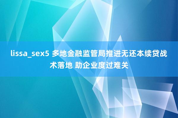 lissa_sex5 多地金融监管局推进无还本续贷战术落地 助企业度过难关