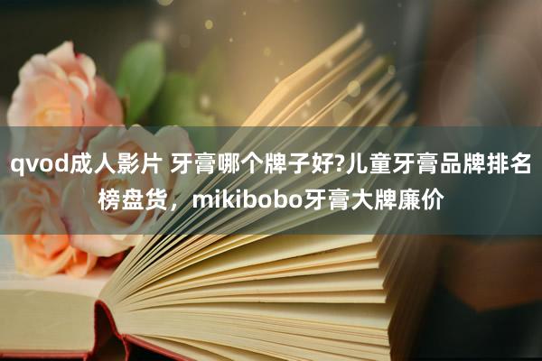 qvod成人影片 牙膏哪个牌子好?儿童牙膏品牌排名榜盘货，mikibobo牙膏大牌廉价