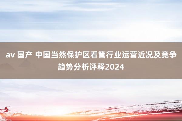 av 国产 中国当然保护区看管行业运营近况及竞争趋势分析评释2024