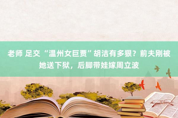 老师 足交 “温州女巨贾”胡洁有多狠？前夫刚被她送下狱，后脚带娃嫁周立波
