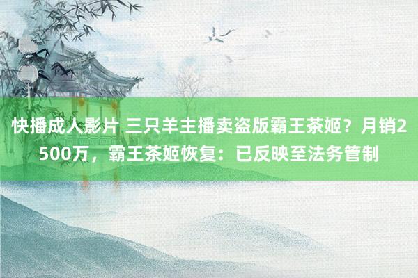 快播成人影片 三只羊主播卖盗版霸王茶姬？月销2500万，霸王茶姬恢复：已反映至法务管制
