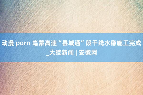 动漫 porn 亳蒙高速“县城通”段干线水稳施工完成_大皖新闻 | 安徽网