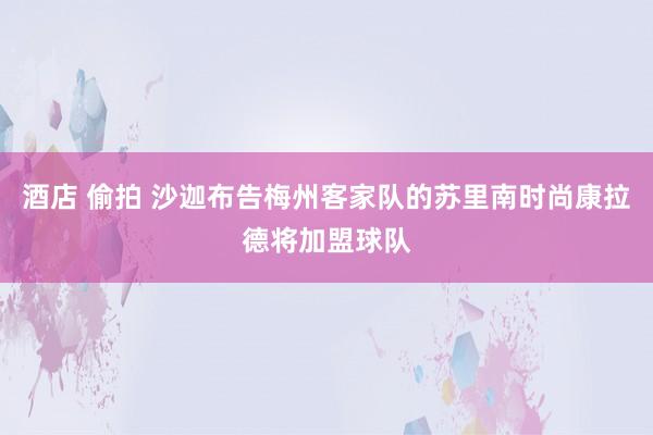 酒店 偷拍 沙迦布告梅州客家队的苏里南时尚康拉德将加盟球队