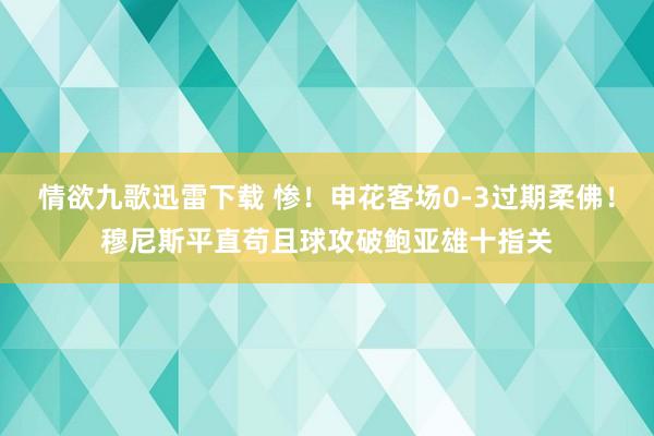 情欲九歌迅雷下载 惨！申花客场0-3过期柔佛！穆尼斯平直苟且球攻破鲍亚雄十指关