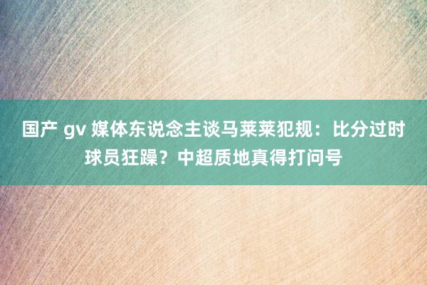 国产 gv 媒体东说念主谈马莱莱犯规：比分过时球员狂躁？中超质地真得打问号