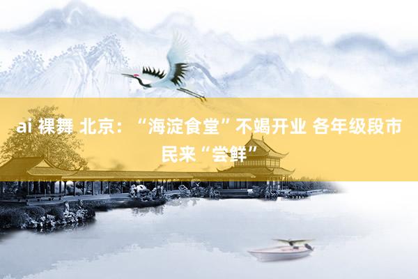 ai 裸舞 北京：“海淀食堂”不竭开业 各年级段市民来“尝鲜”