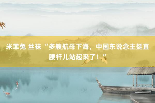 米菲兔 丝袜 “多艘航母下海，中国东说念主挺直腰杆儿站起来了！”