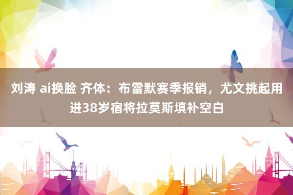 刘涛 ai换脸 齐体：布雷默赛季报销，尤文挑起用进38岁宿将拉莫斯填补空白