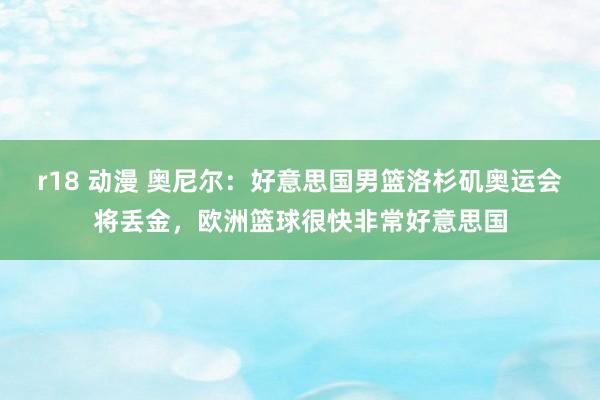 r18 动漫 奥尼尔：好意思国男篮洛杉矶奥运会将丢金，欧洲篮球很快非常好意思国