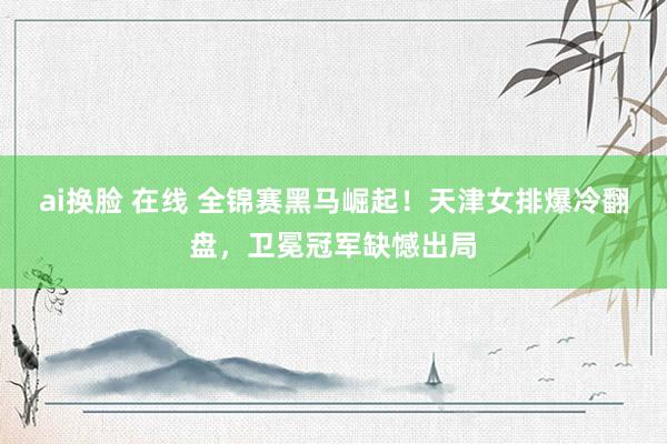 ai换脸 在线 全锦赛黑马崛起！天津女排爆冷翻盘，卫冕冠军缺憾出局
