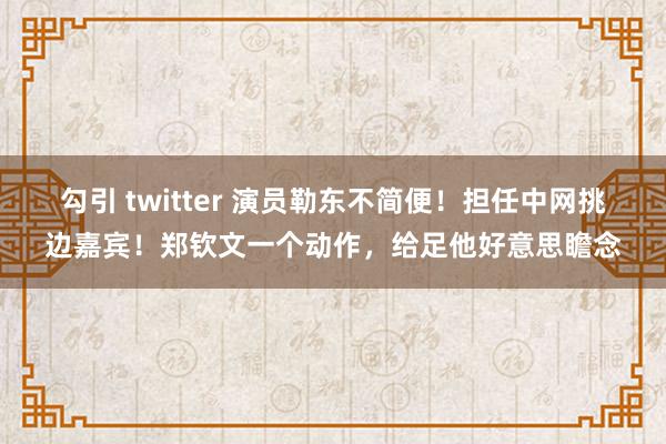 勾引 twitter 演员勒东不简便！担任中网挑边嘉宾！郑钦文一个动作，给足他好意思瞻念