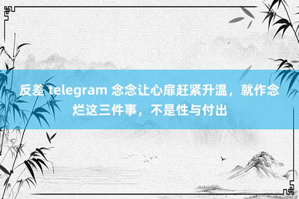 反差 telegram 念念让心扉赶紧升温，就作念烂这三件事，不是性与付出