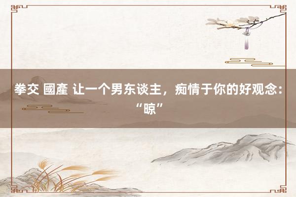 拳交 國產 让一个男东谈主，痴情于你的好观念：“晾”