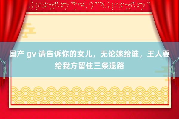 国产 gv 请告诉你的女儿，无论嫁给谁，王人要给我方留住三条退路