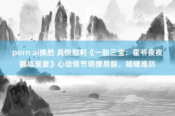 porn ai换脸 真快慰利《一胎三宝：霍爷夜夜翻墙宠妻》心动情节明撩易躲，暗糖难防