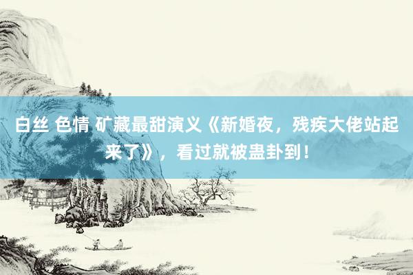 白丝 色情 矿藏最甜演义《新婚夜，残疾大佬站起来了》，看过就被蛊卦到！