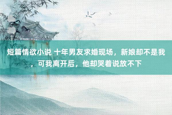 短篇情欲小说 十年男友求婚现场，新娘却不是我，可我离开后，他却哭着说放不下