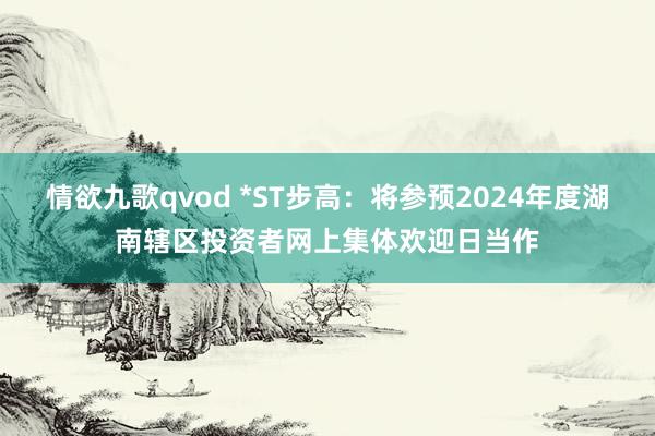 情欲九歌qvod *ST步高：将参预2024年度湖南辖区投资者网上集体欢迎日当作