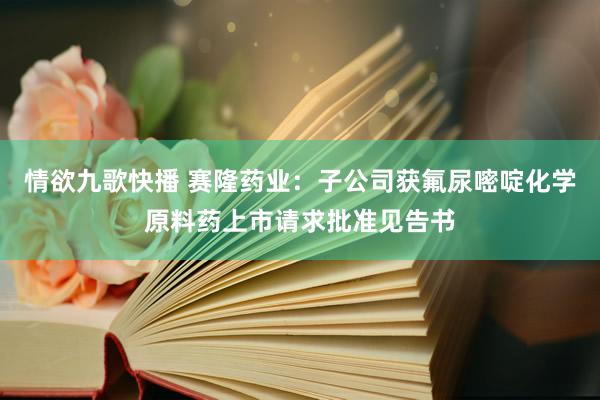 情欲九歌快播 赛隆药业：子公司获氟尿嘧啶化学原料药上市请求批准见告书